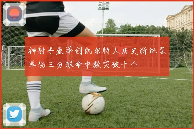 神射手豪泽创凯尔特人历史新纪录单场三分球命中数突破十个
