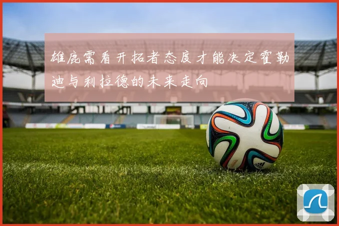 雄鹿需看开拓者态度才能决定霍勒迪与利拉德的未来走向
