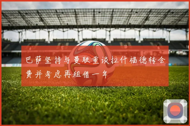 巴萨坚持与曼联重谈拉什福德转会费并考虑再租借一年
