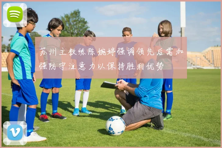 苏州主教练陈婉婷强调领先后需加强防守注意力以保持胜利优势