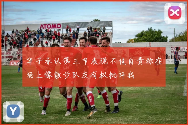 华子承认第三节表现不佳自责称在场上像散步队友有权批评我