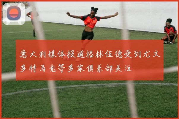 意大利媒体报道格林伍德受到尤文多特马竞等多家俱乐部关注