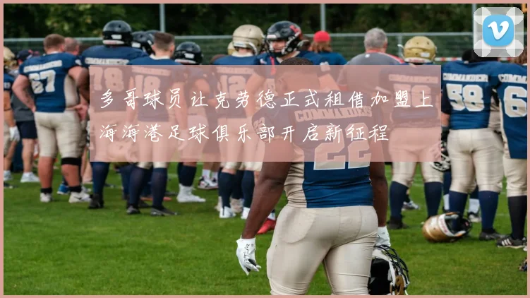 多哥球员让克劳德正式租借加盟上海海港足球俱乐部开启新征程