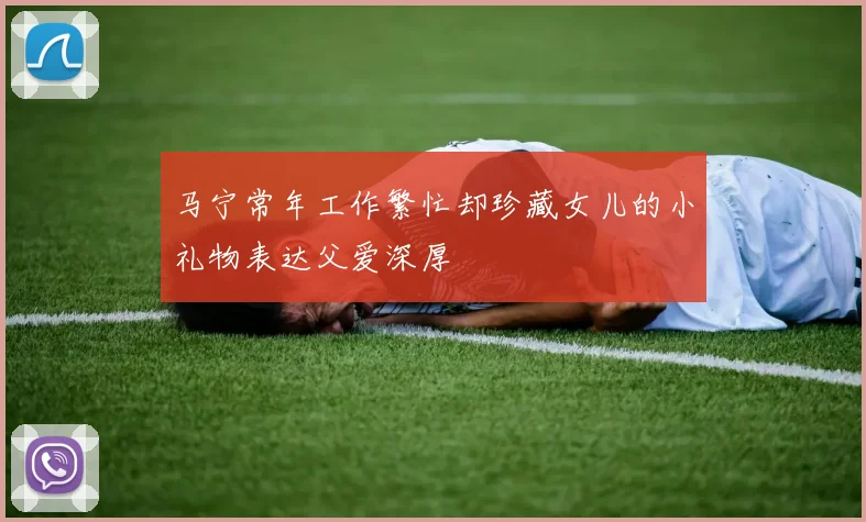 马宁常年工作繁忙却珍藏女儿的小礼物表达父爱深厚