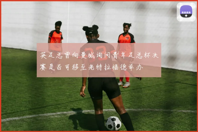 英足总曾向曼城询问青年足总杯决赛是否可移至老特拉福德举办
