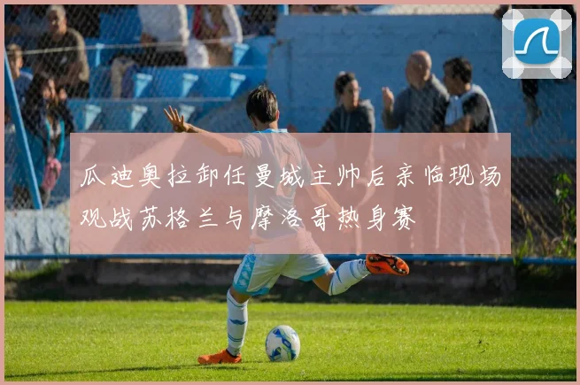 瓜迪奥拉卸任曼城主帅后亲临现场观战苏格兰与摩洛哥热身赛