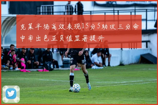 克莱半场高效表现15分5助攻三分命中率出色正负值显著提升
