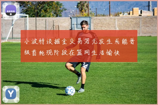 小波特谈掘金交易若无发生或能晋级首轮现阶段在篮网生活愉快