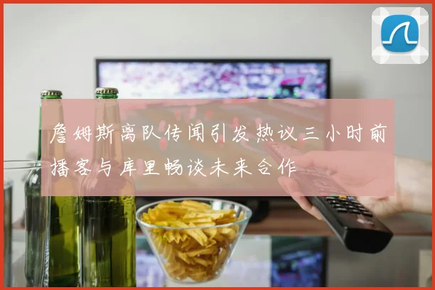 詹姆斯离队传闻引发热议三小时前播客与库里畅谈未来合作