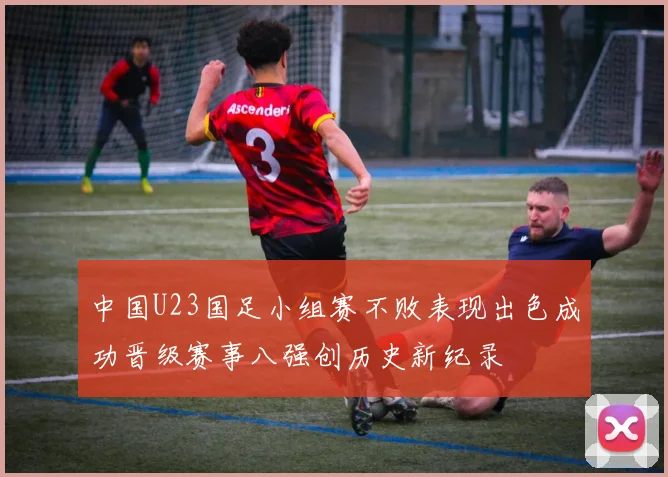 中国U23国足小组赛不败表现出色成功晋级赛事八强创历史新纪录