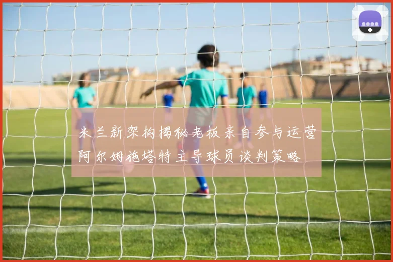 米兰新架构揭秘老板亲自参与运营阿尔姆施塔特主导球员谈判策略