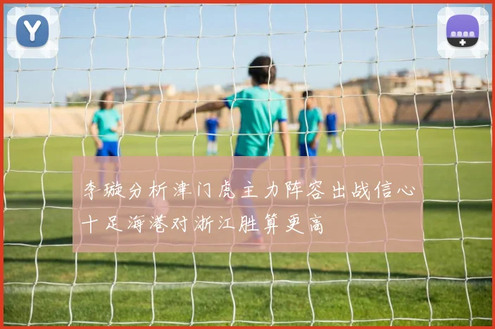 李璇分析津门虎主力阵容出战信心十足海港对浙江胜算更高
