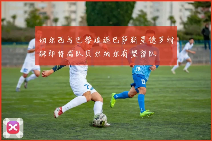 切尔西与巴黎追逐巴萨新星德罗特狮即将离队贝尔纳尔有望留队